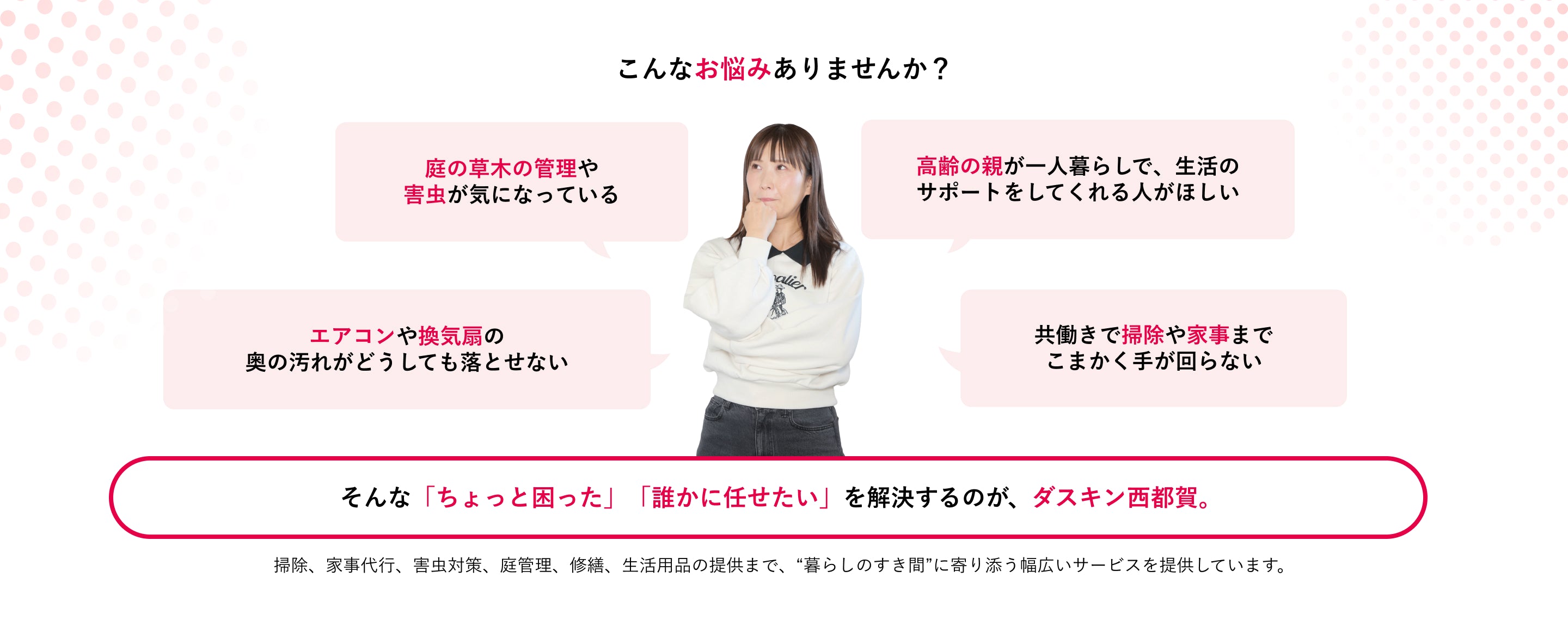 こんなお悩みありませんか？庭の草木管理、害虫、高齢の親の生活サポート、エアコンや換気扇の汚れ、共働きで掃除や家事ができないなどの困りごとを、ダスキン西都賀が解決します。